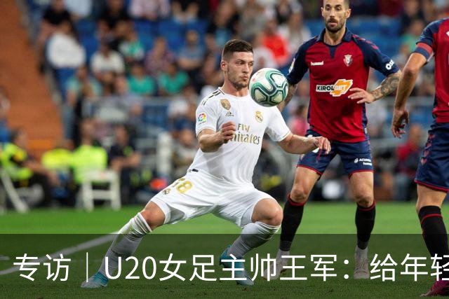 专访｜U20女足主帅王军：给年轻“玫瑰”，减压
