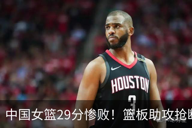 中国女篮29分惨败！篮板助攻抢断全面落后，宫鲁鸣直言：这打碎了我们所有努力！