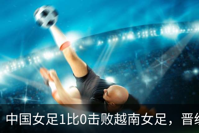 中国女足1比0击败越南女足，晋级爱知·名古屋亚运会四强