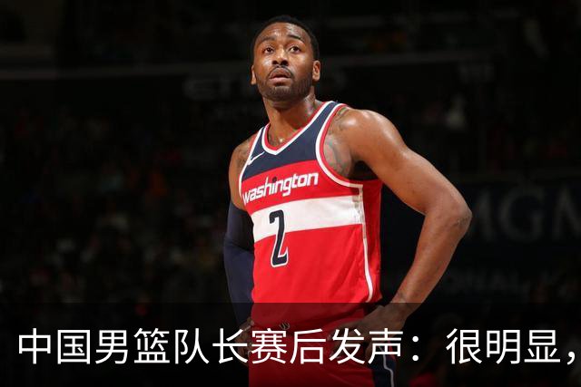中国男篮队长赛后发声：很明显，我们没有对方拼得凶