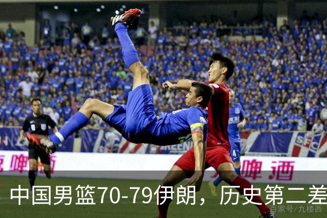 中国男篮70-79伊朗，历史第二差！球员评分：2人满分，其余均不合格
