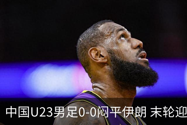 中国U23男足0-0闷平伊朗 末轮迎出线生死战