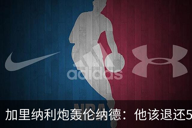 加里纳利炮轰伦纳德：他该退还5000万！他一句话就改变我整个生涯