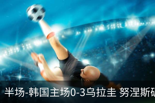 半场-韩国主场0-3乌拉圭 努涅斯破门阿劳霍抗议马宁判罚染黄