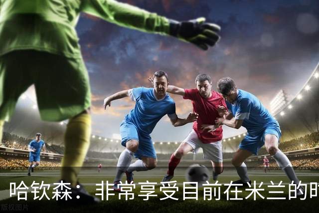 哈钦森：非常享受目前在米兰的时光；我想向教练展示我的能力