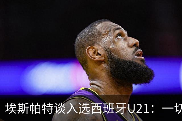 埃斯帕特谈入选西班牙U21：一切发生得太快了，我自豪又心怀感恩