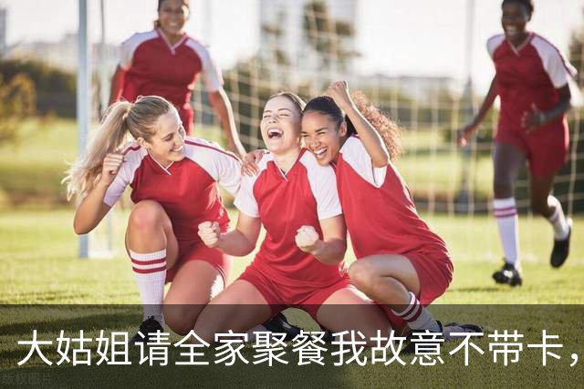 大姑姐请全家聚餐我故意不带卡，结账笑着问我：弟妹，怎么不买单