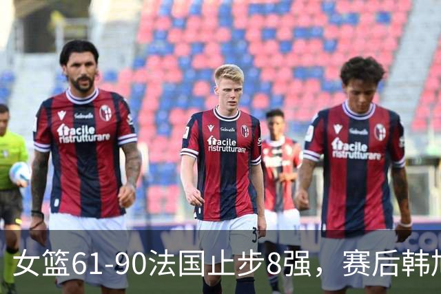 女篮61-90法国止步8强，赛后韩旭回应、法国主帅表态、日媒发声