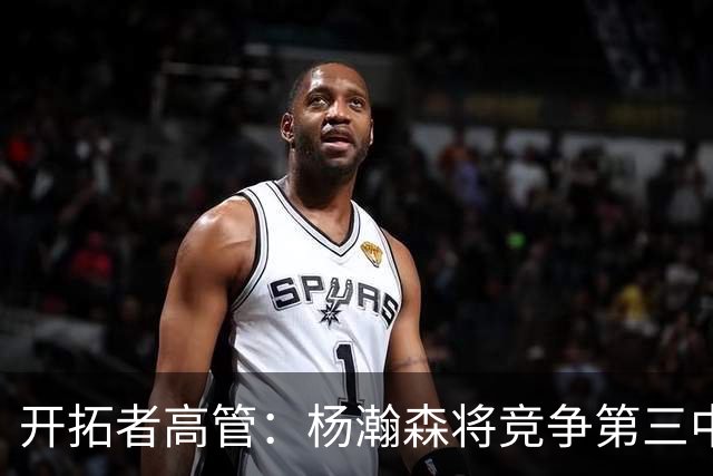 开拓者高管：杨瀚森将竞争第三中锋位置 选中他对中国市场帮助巨大