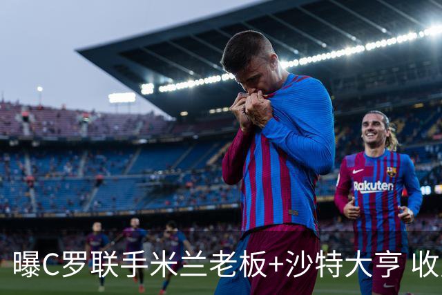 曝C罗联手米兰老板+沙特大亨 收购利雅得胜利俱乐部