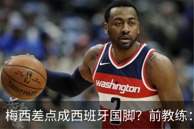 梅西差点成西班牙国脚？前教练：他若选西班牙，阿根廷人得骂死我