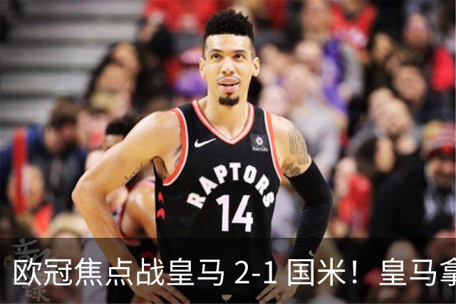 欧冠焦点战皇马 2‑1 国米！皇马拿到三分，赢球难掩进攻顽疾