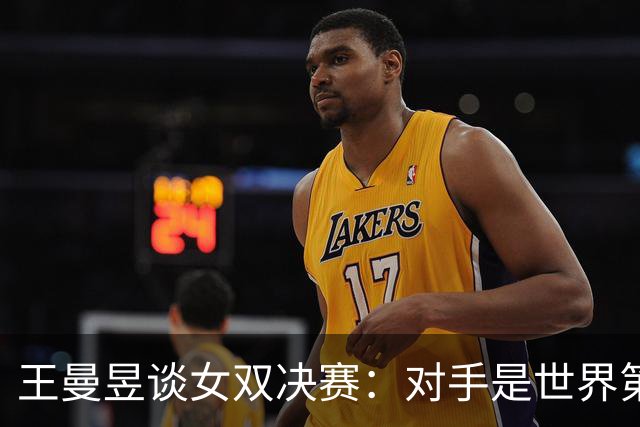 王曼昱谈女双决赛：对手是世界第一，我们是冲击者
