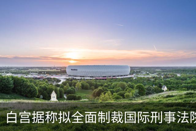 白宫据称拟全面制裁国际刑事法院 最早在下周实施