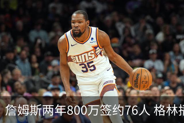 詹姆斯两年800万签约76人 格林播客解释降薪无法在别处补回