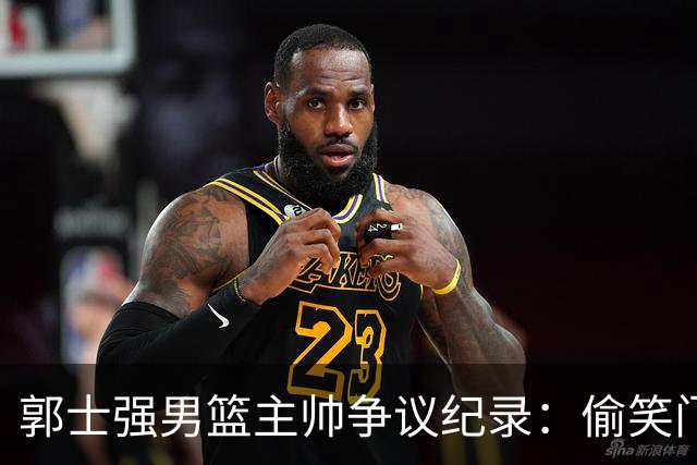 郭士强男篮主帅争议纪录：偷笑门+历史首位2负日本+亚运历史第2差