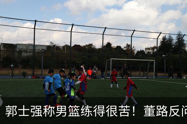郭士强称男篮练得很苦！董路反问：练的东西打出来了吗 要切合实际