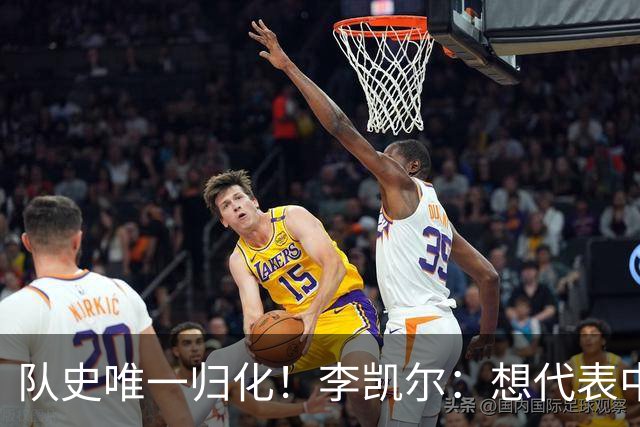 队史唯一归化！李凯尔：想代表中国男篮再战世界杯 不满意上届表现