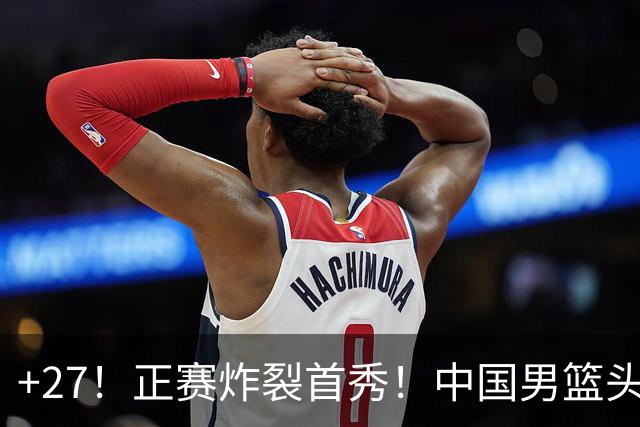 +27！正赛炸裂首秀！中国男篮头号超级新星