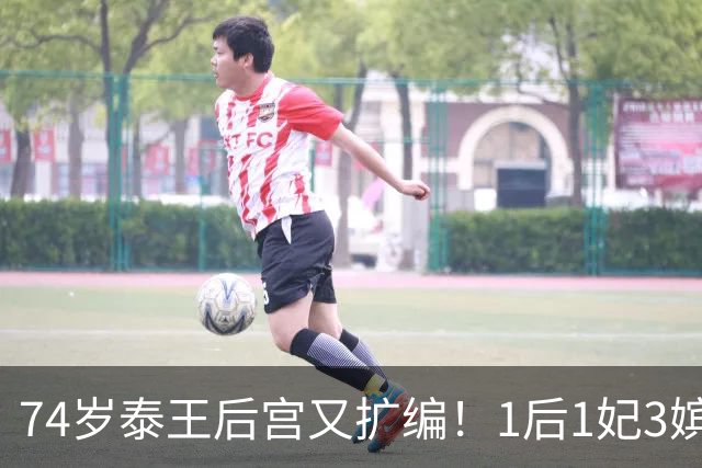 74岁泰王后宫又扩编！1后1妃3嫔，四郎看了都得喊师父