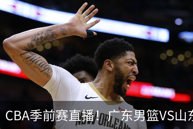 CBA季前赛直播！广东男篮VS山东男篮，萨姆纳骨折广东单外援出战，山东高诗岩缺席，郭凯带队挑战广东